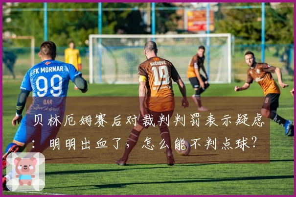 贝林厄姆赛后对裁判判罚表示疑虑：明明出血了，怎么能不判点球？