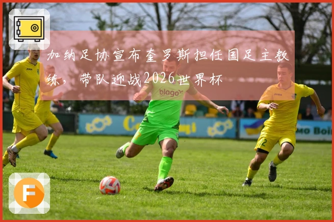 加纳足协宣布奎罗斯担任国足主教练，带队迎战2026世界杯