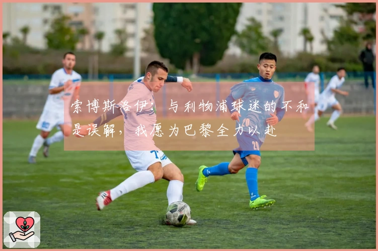 索博斯洛伊：与利物浦球迷的不和是误解，我愿为巴黎全力以赴
