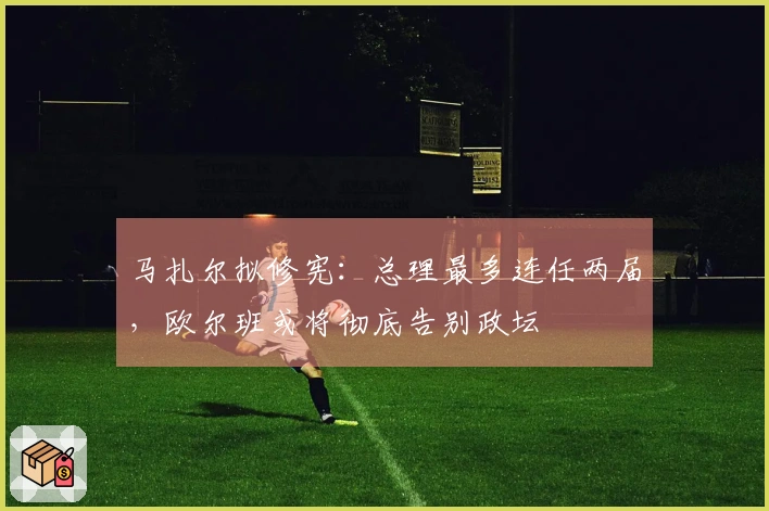 马扎尔拟修宪：总理最多连任两届，欧尔班或将彻底告别政坛
