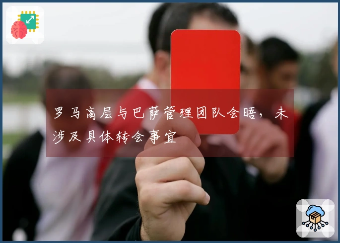 罗马高层与巴萨管理团队会晤，未涉及具体转会事宜