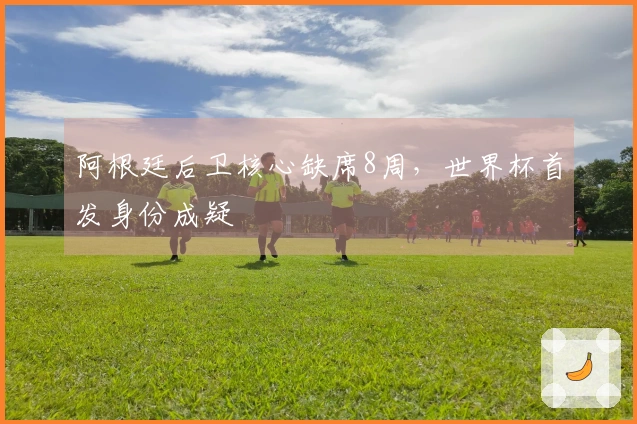 阿根廷后卫核心缺席8周，世界杯首发身份成疑