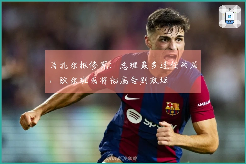 马扎尔拟修宪：总理最多连任两届，欧尔班或将彻底告别政坛