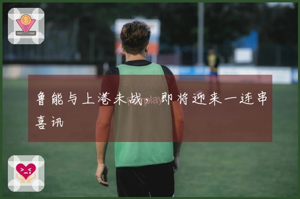 鲁能与上港未战，即将迎来一连串喜讯