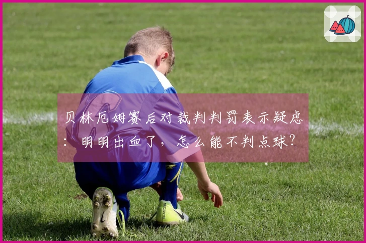 贝林厄姆赛后对裁判判罚表示疑虑：明明出血了，怎么能不判点球？