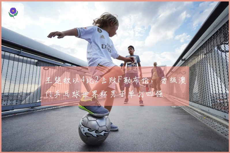 王楚钦以4比2击败F勒布伦，晋级澳门乒乓球世界杯男子单打四强