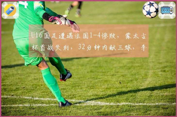 U16国足遭遇法国1-4惨败，蒙太古杯首战失利，32分钟内献三球，李东宸失误致命