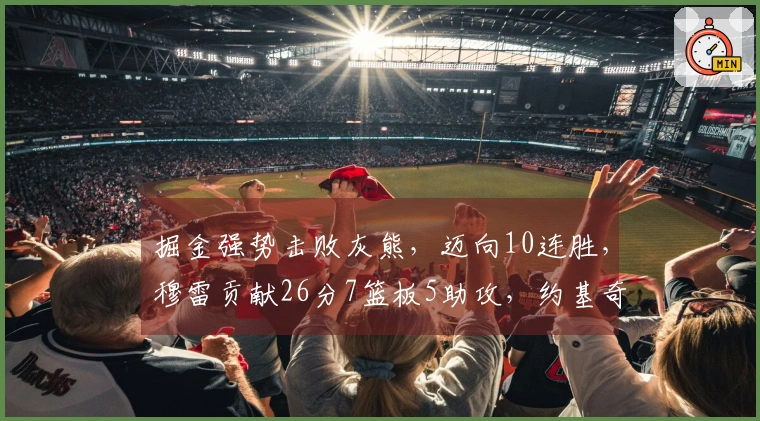 掘金强势击败灰熊，迈向10连胜，穆雷贡献26分7篮板5助攻，约基奇达成第198次三双！