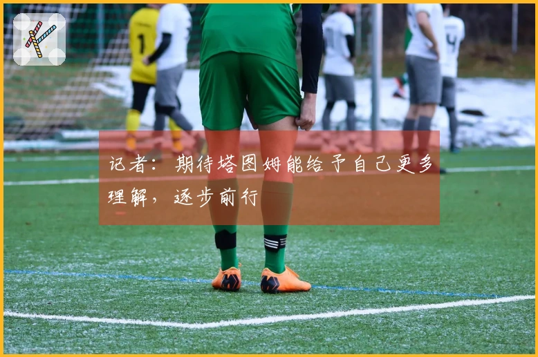 记者：期待塔图姆能给予自己更多理解，逐步前行