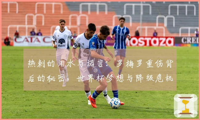 热刺的泪水与诺言：罗梅罗重伤背后的秘密，世界杯梦想与降级危机何去何从？