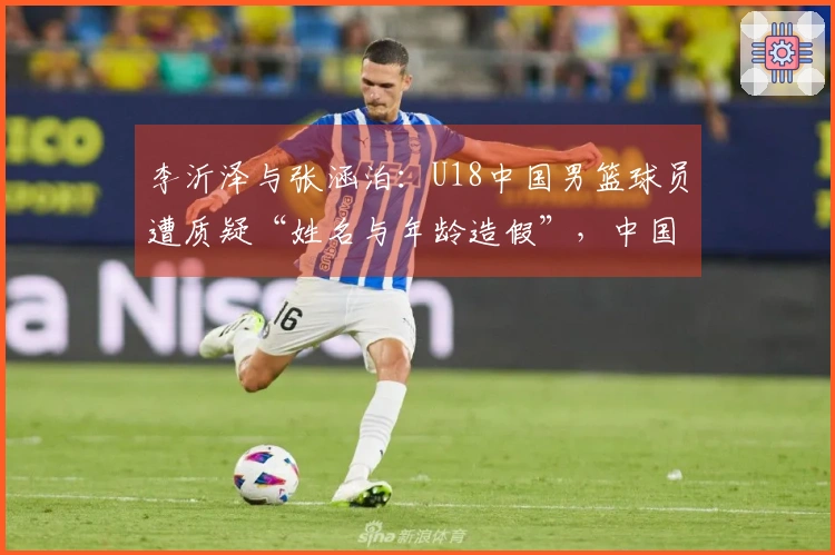 李沂泽与张涵泊：U18中国男篮球员遭质疑“姓名与年龄造假”，中国篮协已介入调查