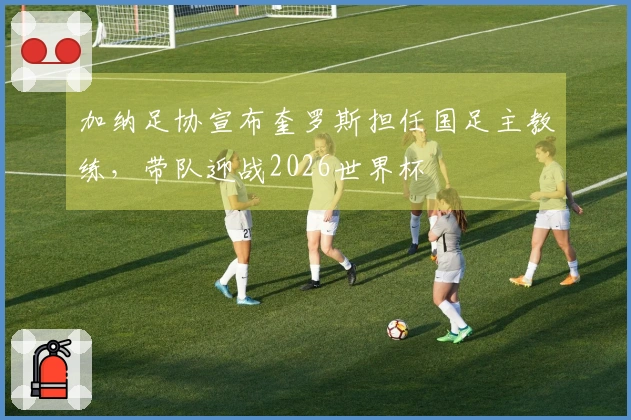 加纳足协宣布奎罗斯担任国足主教练，带队迎战2026世界杯