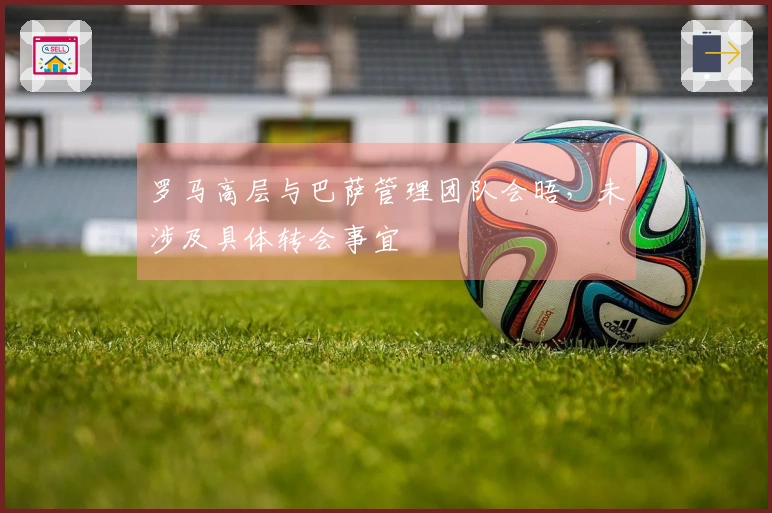 罗马高层与巴萨管理团队会晤，未涉及具体转会事宜