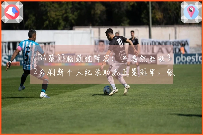 CBA第33轮最佳阵容：王浩然狂砍32分刷新个人纪录助威卫冕冠军，张镇麟获选