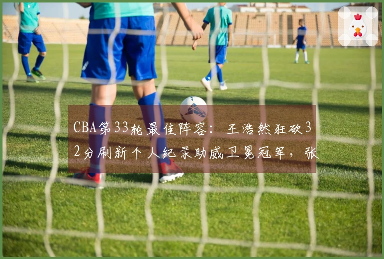CBA第33轮最佳阵容：王浩然狂砍32分刷新个人纪录助威卫冕冠军，张镇麟获选