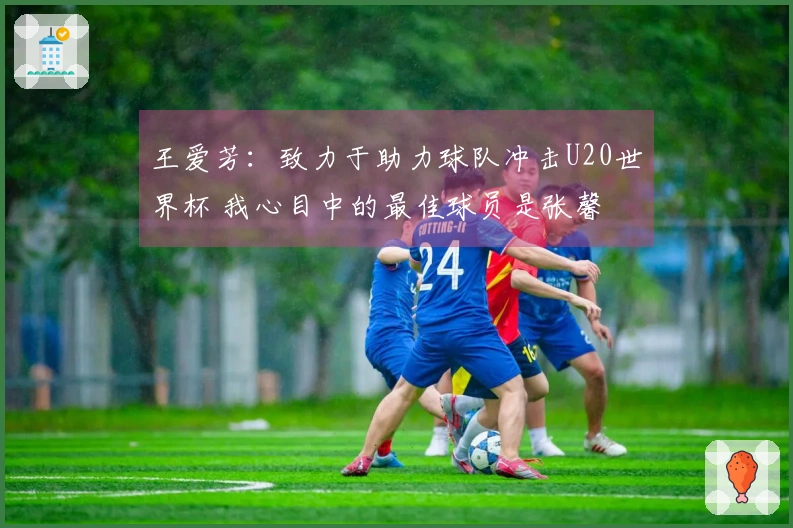 王爱芳：致力于助力球队冲击U20世界杯 我心目中的最佳球员是张馨