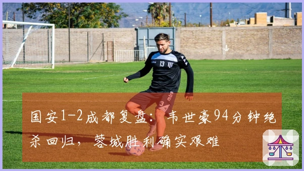 国安1-2成都复盘：韦世豪94分钟绝杀回归，蓉城胜利确实艰难
