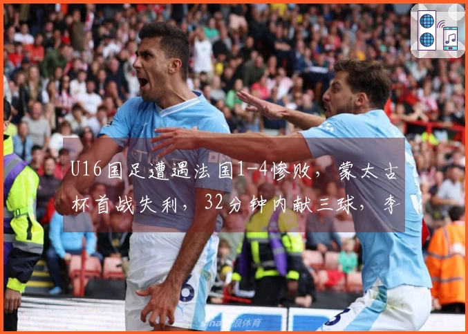 U16国足遭遇法国1-4惨败，蒙太古杯首战失利，32分钟内献三球，李东宸失误致命